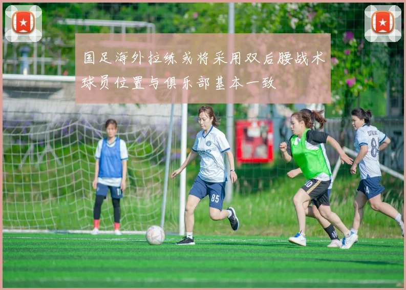 国足海外拉练或将采用双后腰战术球员位置与俱乐部基本一致