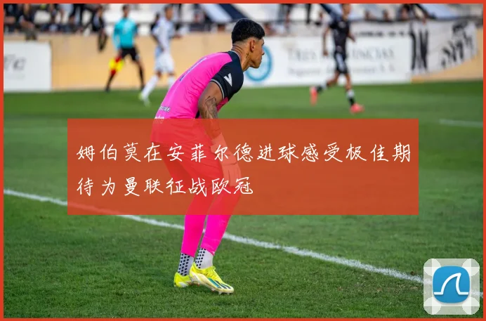 姆伯莫在安菲尔德进球感受极佳期待为曼联征战欧冠