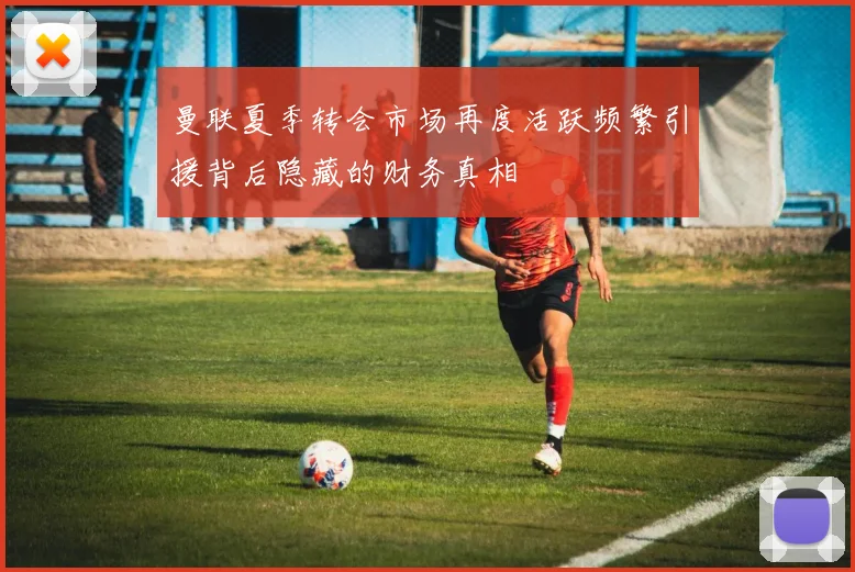曼联夏季转会市场再度活跃频繁引援背后隐藏的财务真相