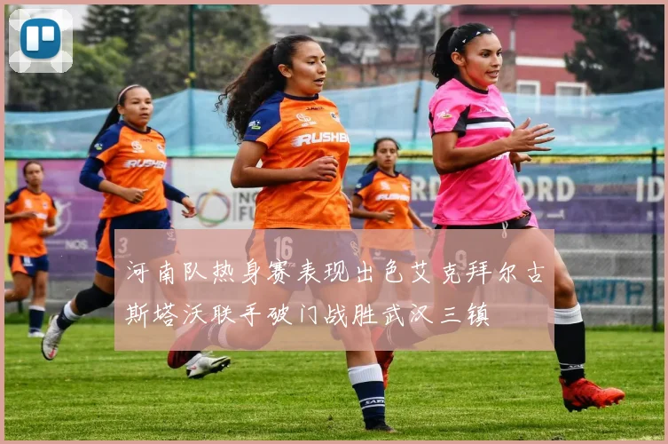 河南队热身赛表现出色艾克拜尔古斯塔沃联手破门战胜武汉三镇
