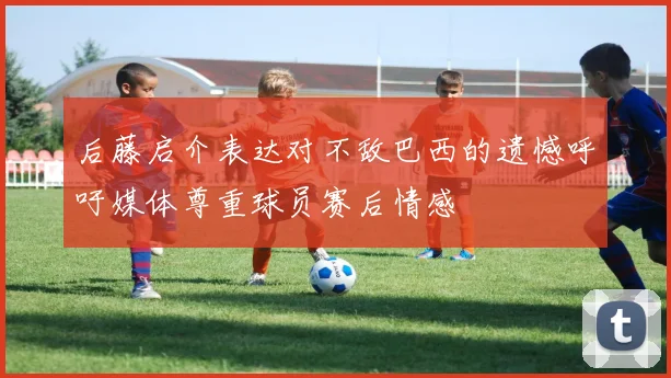 后藤启介表达对不敌巴西的遗憾呼吁媒体尊重球员赛后情感