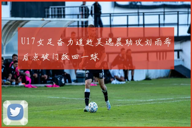 U17女足奋力追赶吴逸晨助攻刘雨希后点破门扳回一球