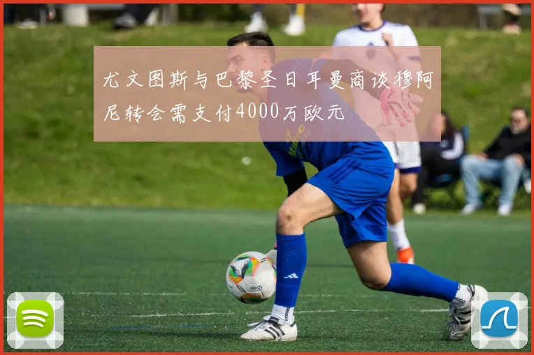 尤文图斯与巴黎圣日耳曼商谈穆阿尼转会需支付4000万欧元