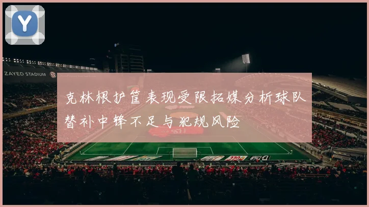 克林根护筐表现受限拓媒分析球队替补中锋不足与犯规风险