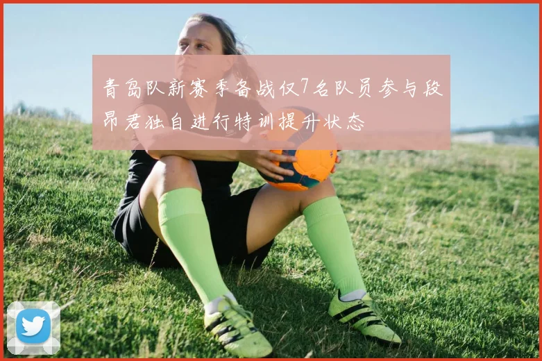 青岛队新赛季备战仅7名队员参与段昂君独自进行特训提升状态