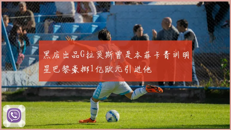 黑店出品G拉莫斯曾是本菲卡青训明星巴黎豪掷1亿欧元引进他