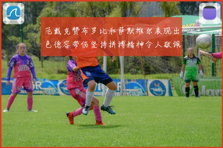 范戴克赞布罗比和萨默维尔表现出色德容带伤坚持拼搏精神令人敬佩