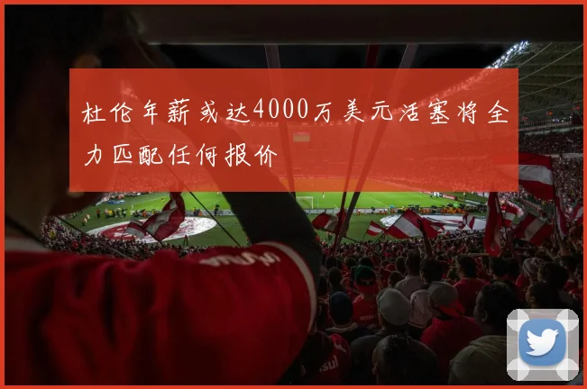杜伦年薪或达4000万美元活塞将全力匹配任何报价