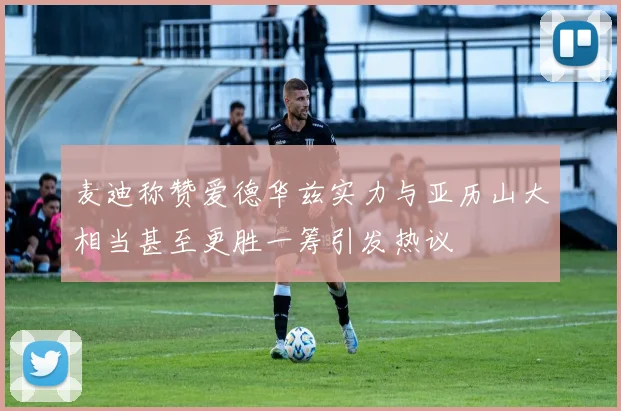 麦迪称赞爱德华兹实力与亚历山大相当甚至更胜一筹引发热议