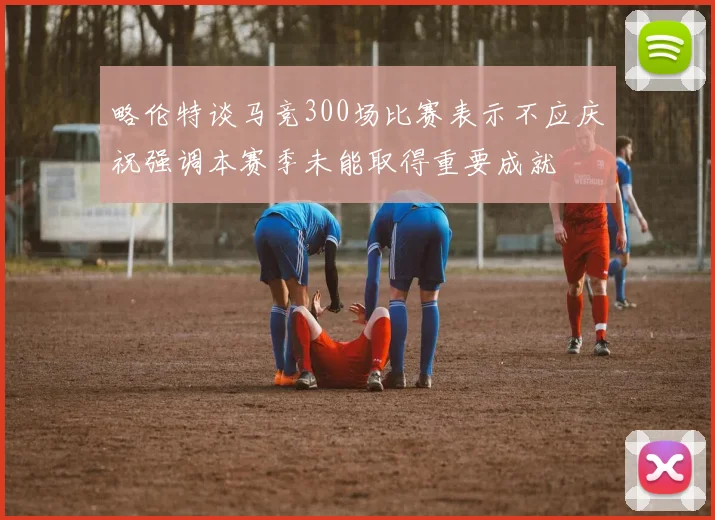 略伦特谈马竞300场比赛表示不应庆祝强调本赛季未能取得重要成就