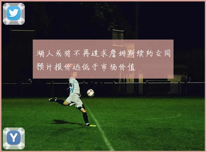 湖人或将不再追求詹姆斯续约合同预计报价远低于市场价值