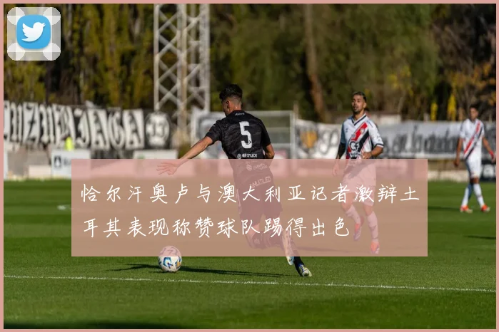 恰尔汗奥卢与澳大利亚记者激辩土耳其表现称赞球队踢得出色