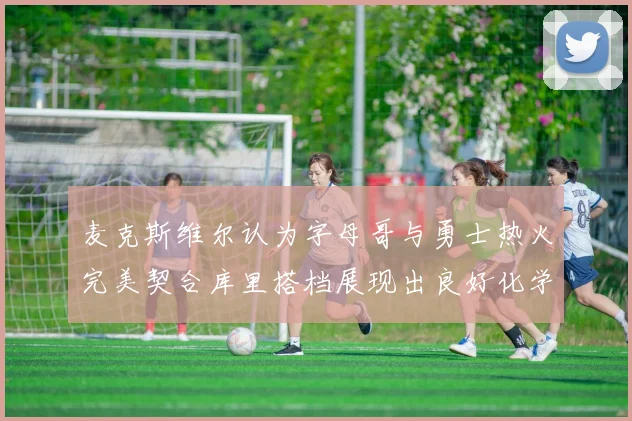 麦克斯维尔认为字母哥与勇士热火完美契合库里搭档展现出良好化学反应