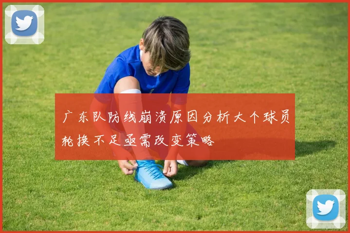 广东队防线崩溃原因分析大个球员轮换不足亟需改变策略