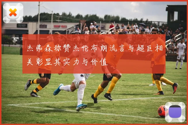 杰弗森称赞杰伦布朗流言与超巨相关彰显其实力与价值