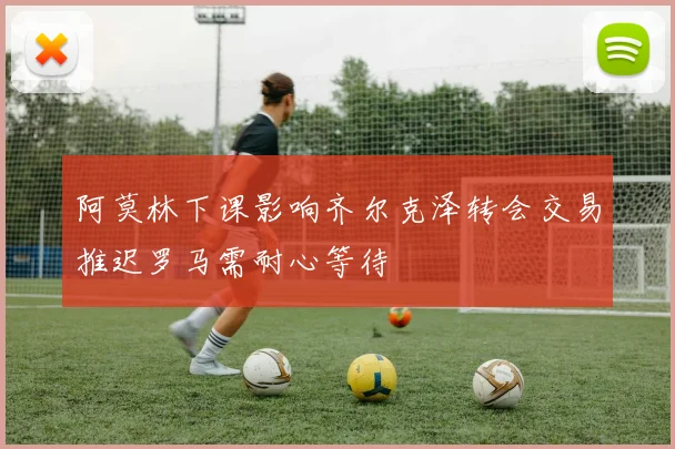 阿莫林下课影响齐尔克泽转会交易推迟罗马需耐心等待