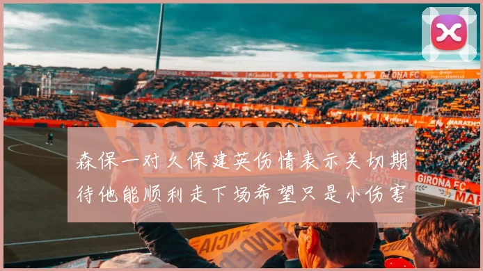 森保一对久保建英伤情表示关切期待他能顺利走下场希望只是小伤害