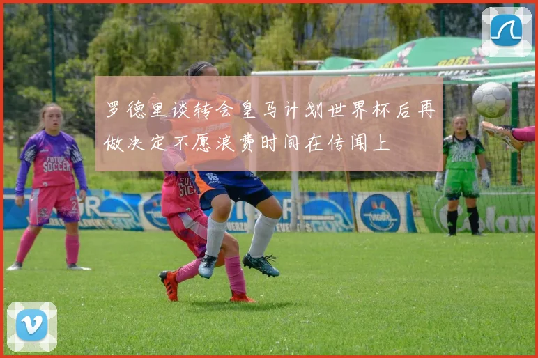 罗德里谈转会皇马计划世界杯后再做决定不愿浪费时间在传闻上