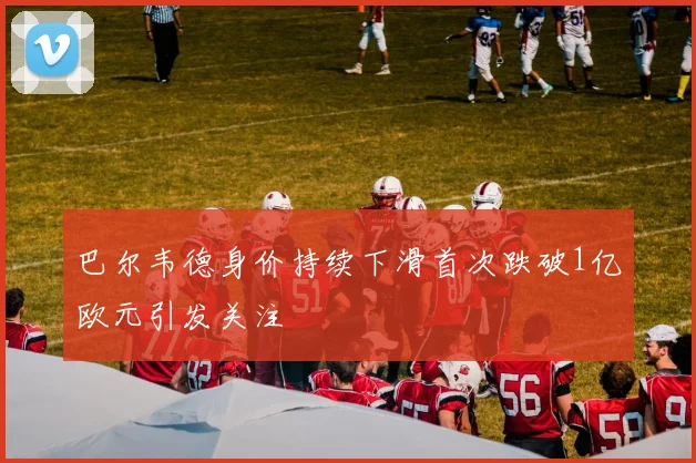 巴尔韦德身价持续下滑首次跌破1亿欧元引发关注