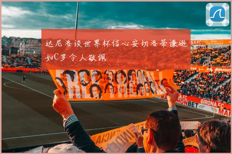 达尼洛谈世界杯信心安切洛蒂谦逊如C罗令人敬佩